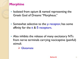 Morphine
? Isolated from opium & named representing the
Greek God of Dreams Morpheus.
? Somewhat selective to the  receptor, has some
affinity for the  &  receptors.
? Also inhibits the release of many excitatory NTs
from nerve terminals carrying nociceptive (painful)
stimuli.
? Glutamate
Berhan B. 22
 
