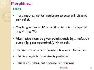 Morphine
Uses
? Most importantly for moderate to severe & chronic
pain relief.
? May be given as an IV bolus if rapid relief is required
(e.g. during MI).
? Alternatively, can be given continuously by an infusion
pump (Eg. post-operatively), ivly or scly.
? Effective in the relief of acute left ventricular failure.
? Inhibits cough, but codeine is preferred.
? Relieves diarrhea, but codeine is preferred.
Berhan B. 23
 