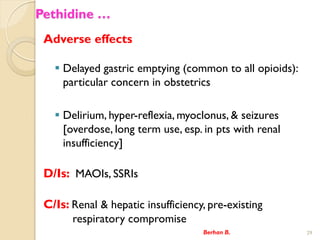 Pethidine 
Adverse effects
? Delayed gastric emptying (common to all opioids):
particular concern in obstetrics
? Delirium, hyper-reflexia, myoclonus, & seizures
[overdose, long term use, esp. in pts with renal
insufficiency]
D/Is: MAOIs, SSRIs
C/Is: Renal & hepatic insufficiency, pre-existing
respiratory compromise
Berhan B. 29
 