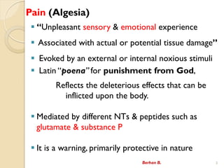 Pain (Algesia)
? Unpleasant sensory & emotional experience
? Associated with actual or potential tissue damage
? Evoked by an external or internal noxious stimuli
? Latin poena for punishment from God,
Reflects the deleterious effects that can be
inflicted upon the body.
? Mediated by different NTs & peptides such as
glutamate & substance P
? It is a warning, primarily protective in nature
Berhan B. 3
 
