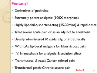 Fentanyl
? Derivatives of pethidine
? Extremely potent analgesic (100X morphine)
? Highly lipophilic, shorter-acting [15-30mins] & rapid onset
? Treat severe acute pain or as an adjunct to anesthesia.
? Usually administered IV, epidurally, or intrathecally
? With LAs: Epidural analgesia for labor & post pain
? IV: In anesthesia for analgesic & sedation effect
? Transmucosal & nasal: Cancer related pain
? Transdermal patch: Chronic severe pain
Berhan B. 30
 