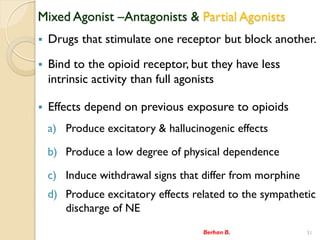 Mixed Agonist CAntagonists & Partial Agonists
? Drugs that stimulate one receptor but block another.
? Bind to the opioid receptor, but they have less
intrinsic activity than full agonists
? Effects depend on previous exposure to opioids
a) Produce excitatory & hallucinogenic effects
b) Produce a low degree of physical dependence
c) Induce withdrawal signs that differ from morphine
d) Produce excitatory effects related to the sympathetic
discharge of NE
Berhan B. 31
 
