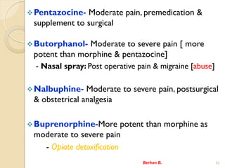 ?Pentazocine- Moderate pain, premedication &
supplement to surgical
?Butorphanol- Moderate to severe pain [ more
potent than morphine & pentazocine]
- Nasal spray: Post operative pain & migraine [abuse]
?Nalbuphine- Moderate to severe pain, postsurgical
& obstetrical analgesia
?Buprenorphine-More potent than morphine as
moderate to severe pain
- Opiate detoxification
Berhan B. 32
 