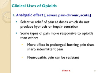 Clinical Uses of Opioids
1. Analgesic effect [ severe pain-chronic, acute]
? Selective relief of pain at doses which do not
produce hypnosis or impair sensation
? Some types of pain more responsive to opioids
than others
? More effect in prolonged, burning pain than
sharp, intermittent pain
? Neuropathic pain can be resistant
Berhan B. 33
 