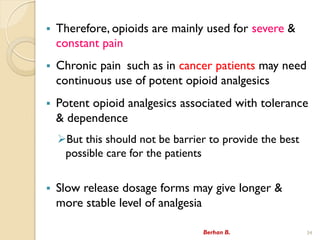 ? Therefore, opioids are mainly used for severe &
constant pain
? Chronic pain such as in cancer patients may need
continuous use of potent opioid analgesics
? Potent opioid analgesics associated with tolerance
& dependence
?But this should not be barrier to provide the best
possible care for the patients
? Slow release dosage forms may give longer &
more stable level of analgesia
Berhan B. 34
 