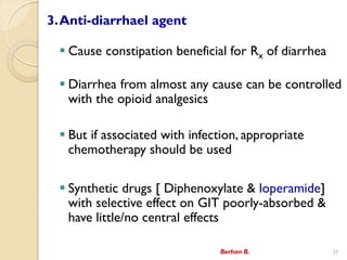 3.Anti-diarrhael agent
? Cause constipation beneficial for Rx of diarrhea
? Diarrhea from almost any cause can be controlled
with the opioid analgesics
? But if associated with infection, appropriate
chemotherapy should be used
? Synthetic drugs [ Diphenoxylate & loperamide]
with selective effect on GIT poorly-absorbed &
have little/no central effects
Berhan B. 37
 
