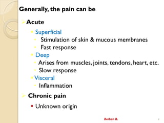 Generally, the pain can be
?Acute
? Superficial
? Stimulation of skin & mucous membranes
? Fast response
? Deep
? Arises from muscles, joints, tendons, heart, etc.
? Slow response
? Visceral
? Inflammation
? Chronic pain
? Unknown origin
Berhan B. 4
 