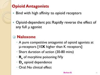 Opioid Antagonists
? Bind with high affinity to opioid receptors
? Opioid-dependent pts: Rapidly reverse the effect of
any full  agonist
? Naloxone
? A pure competitive antagonist of opioid agonists at
-receptors [10X higher than K receptors]
? Short duration of action (30-80 mins)
? Rx of morphine poisoning IVly
? Dx opioid dependence
? Oral: No clinical effect
Berhan B. 41
 