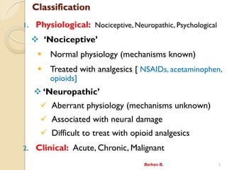 Classification
1. Physiological: Nociceptive, Neuropathic, Psychological
? ?Nociceptive?
? Normal physiology (mechanisms known)
? Treated with analgesics [ NSAIDs, acetaminophen,
opioids]
? ?Neuropathic?
? Aberrant physiology (mechanisms unknown)
? Associated with neural damage
? Difficult to treat with opioid analgesics
2. Clinical: Acute, Chronic, Malignant
Berhan B. 5
 