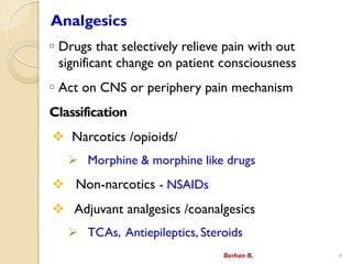 Analgesics
? Drugs that selectively relieve pain with out
significant change on patient consciousness
? Act on CNS or periphery pain mechanism
Classification
? Narcotics /opioids/
? Morphine & morphine like drugs
? Non-narcotics - NSAIDs
? Adjuvant analgesics /coanalgesics
? TCAs, Antiepileptics, Steroids
Berhan B. 9
 