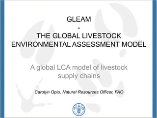 GLEAM 
- 
THE GLOBAL LIVESTOCK 
ENVIRONMENTAL ASSESSMENT MODEL 
A global LCA model of livestock 
supply chains 
Carolyn Opio, Natural Resources Officer, FAO 
 