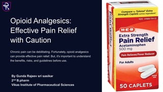Opioid Analgesics:
Effective Pain Relief
with Caution
Chronic pain can be debilitating. Fortunately, opioid analgesics
can provide effective pain relief. But, it's important to understand
the benefits, risks, and guidelines before use.
By Gunda Rajeev sri sasikar
2nd B.pharm
Vikas Institute of Pharmaceutical Sciences
 