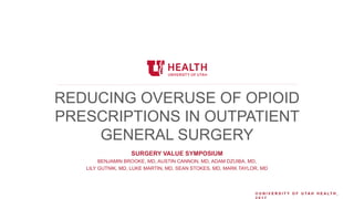 © U N I V E R S I T Y O F U T A H H E A L T H ,
REDUCING OVERUSE OF OPIOID
PRESCRIPTIONS IN OUTPATIENT
GENERAL SURGERY
SURGERY VALUE SYMPOSIUM
BENJAMIN BROOKE, MD, AUSTIN CANNON, MD, ADAM DZUIBA, MD,
LILY GUTNIK, MD, LUKE MARTIN, MD, SEAN STOKES, MD, MARK TAYLOR, MD
 
