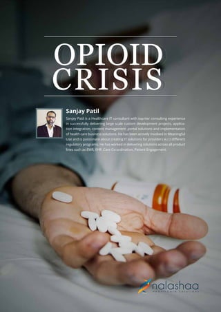 OPIOID
CRISIS
OPIOID
CRISIS
Sanjay Patil is a Healthcare IT consultant with top-tier consulting experience
in successfully delivering large scale custom development projects, applica-
tion integration, content management ,portal solutions and implementation
of health care business solutions. He has been actively involved in Meaningful
Use and is passionate about creating IT solutions for providers w.r.t diﬀerent
regulatory programs. He has worked in delivering solutions across all product
lines such as EMR, EHR ,Care Co-ordination, Patient Engagement.
Sanjay Patil
 