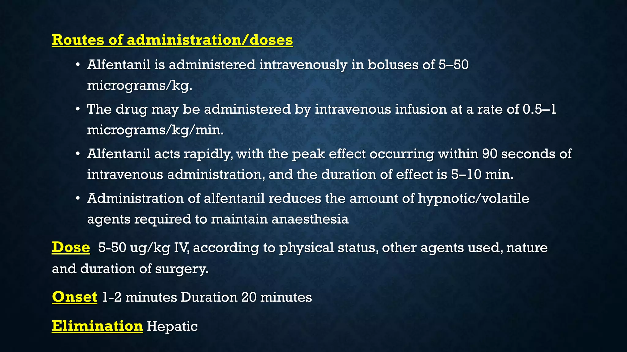 Routes of administration/doses
• Alfentanil is administered intravenously in boluses of 5–50
micrograms/kg.
• The drug may be administered by intravenous infusion at a rate of 0.5–1
micrograms/kg/min.
• Alfentanil acts rapidly, with the peak effect occurring within 90 seconds of
intravenous administration, and the duration of effect is 5–10 min.
• Administration of alfentanil reduces the amount of hypnotic/volatile
agents required to maintain anaesthesia
Dose 5-50 ug/kg IV, according to physical status, other agents used, nature
and duration of surgery.
Onset 1-2 minutes Duration 20 minutes
Elimination Hepatic
 