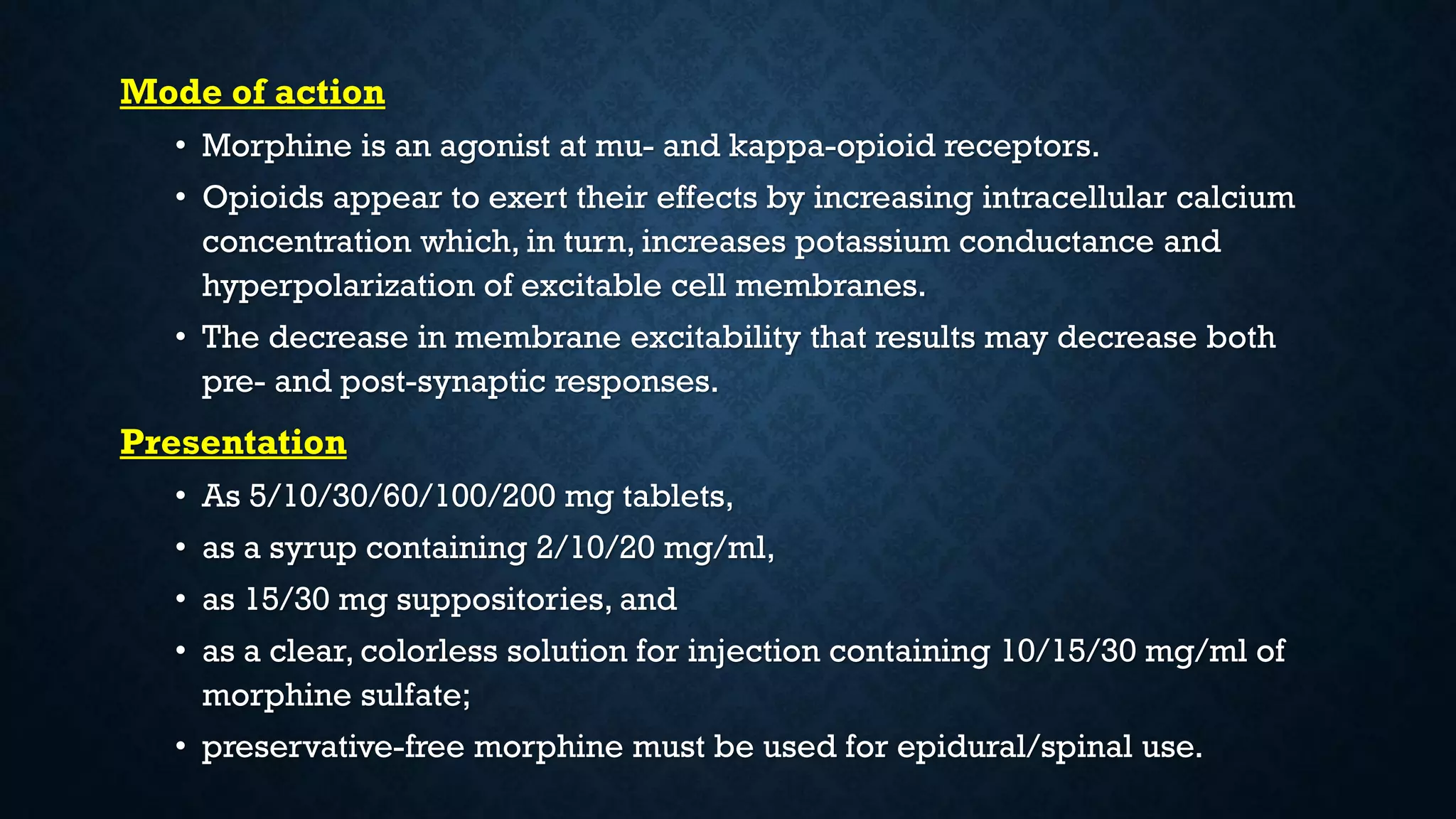 Mode of action
• Morphine is an agonist at mu- and kappa-opioid receptors.
• Opioids appear to exert their effects by increasing intracellular calcium
concentration which, in turn, increases potassium conductance and
hyperpolarization of excitable cell membranes.
• The decrease in membrane excitability that results may decrease both
pre- and post-synaptic responses.
Presentation
• As 5/10/30/60/100/200 mg tablets,
• as a syrup containing 2/10/20 mg/ml,
• as 15/30 mg suppositories, and
• as a clear, colorless solution for injection containing 10/15/30 mg/ml of
morphine sulfate;
• preservative-free morphine must be used for epidural/spinal use.
 