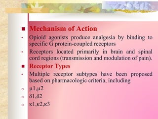  Mechanism of Action
• Opioid agonists produce analgesia by binding to
specific G protein-coupled receptors
• Receptors located primarily in brain and spinal
cord regions (transmission and modulation of pain).
 Receptor Types
• Multiple receptor subtypes have been proposed
based on pharmacologic criteria, including
o µ1,µ2
o δ1,δ2
o κ1,κ2,κ3
 