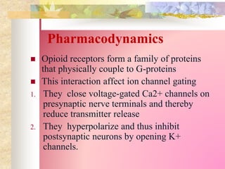 Pharmacodynamics
 Opioid receptors form a family of proteins
that physically couple to G-proteins
 This interaction affect ion channel gating
1. They close voltage-gated Ca2+ channels on
presynaptic nerve terminals and thereby
reduce transmitter release
2. They hyperpolarize and thus inhibit
postsynaptic neurons by opening K+
channels.
 