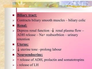  Biliary tract:
 Contracts biliary smooth muscles – biliary colic
 Renal:
 Depress renal function – renal plasma flow –
ADH release – Na+ reabsorbtion – urinary
retention
 Uterus:
 uterine tone –prolong labour
 Neuroendocrine:
 + release of ADH, prolactin and somatotropins
 - release of LH
 