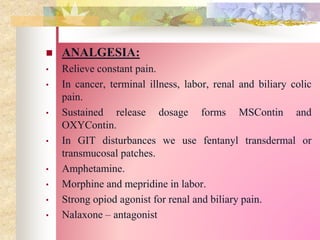  ANALGESIA:
• Relieve constant pain.
• In cancer, terminal illness, labor, renal and biliary colic
pain.
• Sustained release dosage forms MSContin and
OXYContin.
• In GIT disturbances we use fentanyl transdermal or
transmucosal patches.
• Amphetamine.
• Morphine and mepridine in labor.
• Strong opiod agonist for renal and biliary pain.
• Nalaxone – antagonist
 