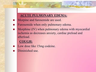 ACUTE PULMONARY EDEMA:
 Morpine and furosemide are used.
 Furosemide when only pulmonary edema.
 Morphine (IV) when pulmonary edema with myocardial
ischemia as decreases anxiety, cardiac preload and
afterload.
COUGH:
 Low dose like 15mg codeine.
 Diminished use.
 