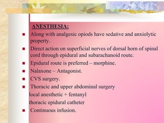 ANESTHESIA:
 Along with analgesic opiods have sedative and anxiolytic
property.
 Direct action on superficial nerves of dorsal horn of spinal
cord through epidural and subarachanoid route.
 Epidural route is preferred – morphine.
 Nalaxone – Antagonist.
 CVS surgery.
 Thoracic and upper abdominal surgery
local anesthetic + fentanyl
thoracic epidural catheter
 Continuous infusion.
 