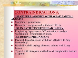 CONTRAINDICATIONS:
USE OF PURE AGONIST WITH WEAK PARTIAL
AGONIST
 Morphine + pentazocine.
 Diminished analgesia and withdrawl effects.
USE IN PATIENTS WITH HEAD INJURY:
 Respiratory depression – CO2 retention – cerebral
vasodilation – brain function alters.
USE DURING PREGNANCY:
 Physical dependence and withdrawl effects with 6mg
heroin daily.
 Irritability, shrill crying, diarrhea, seizure with 12mg
heroin.
 Treated with diazepam, methadone & camphorated tincture
of opium.
 