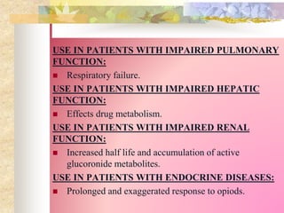 USE IN PATIENTS WITH IMPAIRED PULMONARY
FUNCTION:
 Respiratory failure.
USE IN PATIENTS WITH IMPAIRED HEPATIC
FUNCTION:
 Effects drug metabolism.
USE IN PATIENTS WITH IMPAIRED RENAL
FUNCTION:
 Increased half life and accumulation of active
glucoronide metabolites.
USE IN PATIENTS WITH ENDOCRINE DISEASES:
 Prolonged and exaggerated response to opiods.
 