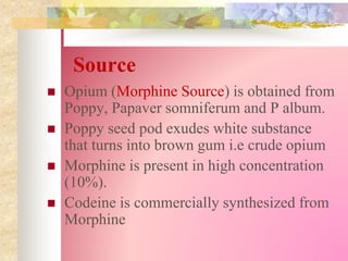 Source
 Opium (Morphine Source) is obtained from
Poppy, Papaver somniferum and P album.
 Poppy seed pod exudes white substance
that turns into brown gum i.e crude opium
 Morphine is present in high concentration
(10%).
 Codeine is commercially synthesized from
Morphine
 