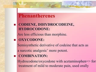 Phenantherenes
 CODIENE, DIHYDROCODEINE,
HYDROCODONE:
Are less efficious than morphine.
 OXYCODONE:
Semisynthetic derivative of codeine that acts as
a narcotic analgesic’ more potent.
 COMBINATION:
Hydrocodone/oxycodone with acetaminophen=> for
treatment of mild to moderate pain, used orally
 