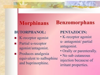 Morphinans
BUTORPHANOL:
 K-receptor agonist
 Partial u-receptor
agonist/antagonist.
 Produces analgesia
equivalent to nalbuphine
and buprinorphine.
PENTAZOCIN:
• K-receptor agonist
u- antagonist/ partial
antagonist.
• Orally or parenterally.
• No sub cutaneous
injection becaucse of
irritant properties.
Benzomorphans
 