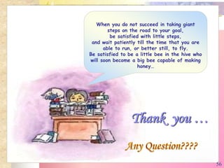 When you do not succeed in taking giant
steps on the road to your goal,
be satisfied with little steps,
and wait patiently till the time that you are
able to run, or better still, to fly.
Be satisfied to be a little bee in the hive who
will soon become a big bee capable of making
honey…
Thank you …
56
 
