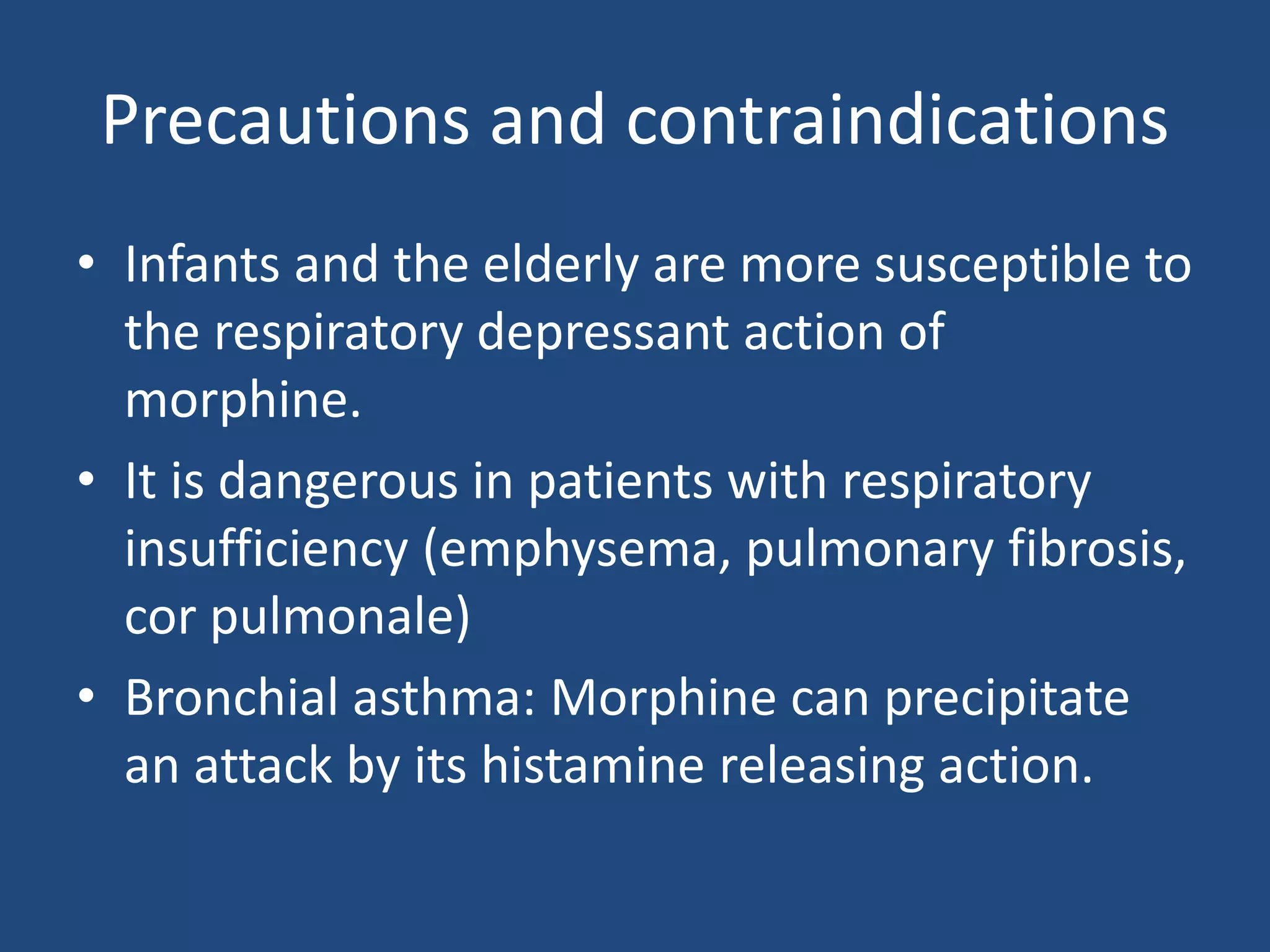 Precautions and contraindications
• Infants and the elderly are more susceptible to
the respiratory depressant action of
morphine.
• It is dangerous in patients with respiratory
insufficiency (emphysema, pulmonary fibrosis,
cor pulmonale)
• Bronchial asthma: Morphine can precipitate
an attack by its histamine releasing action.
 