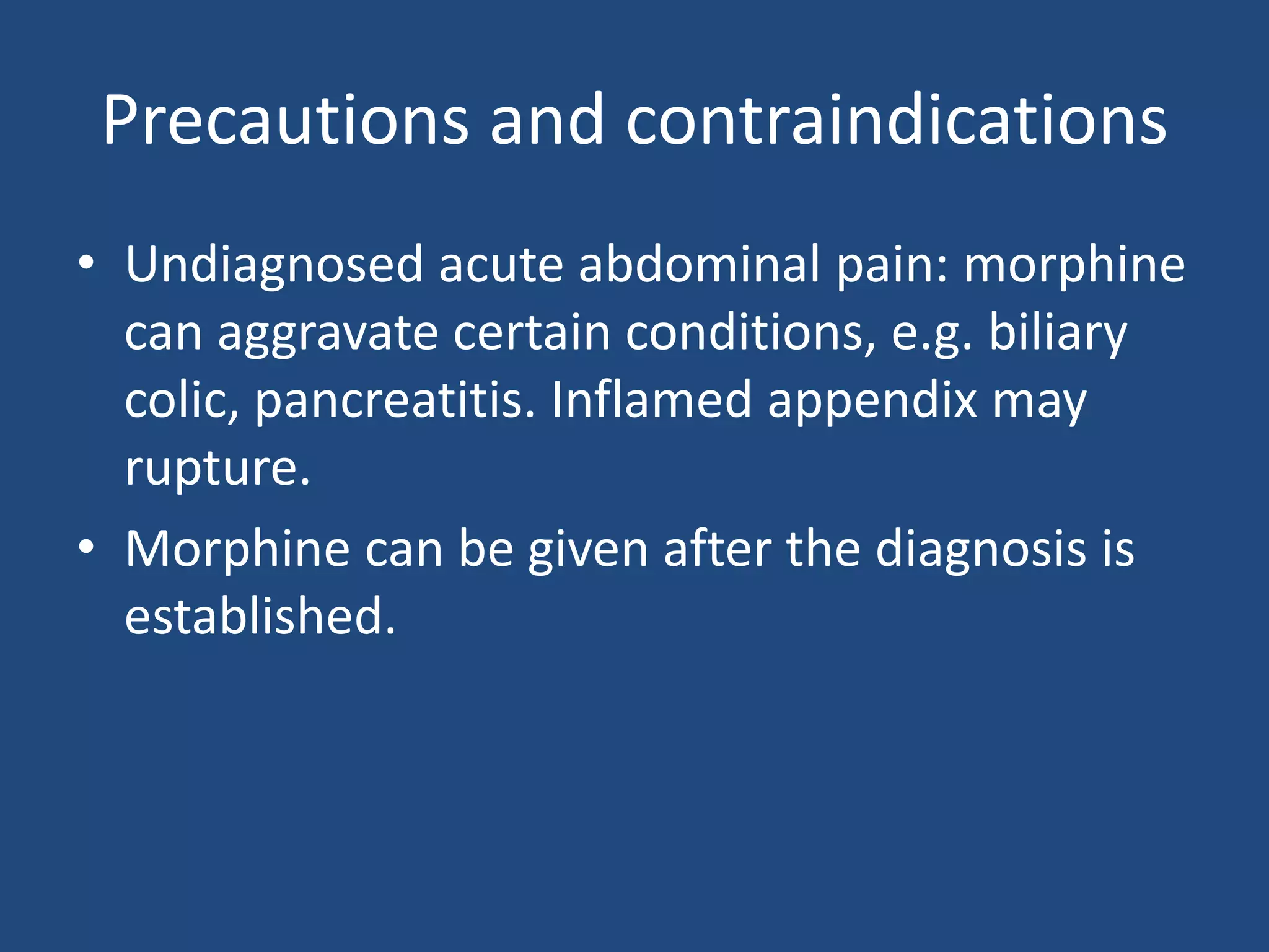 Precautions and contraindications
• Undiagnosed acute abdominal pain: morphine
can aggravate certain conditions, e.g. biliary
colic, pancreatitis. Inflamed appendix may
rupture.
• Morphine can be given after the diagnosis is
established.
 