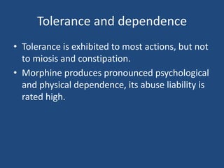 Tolerance and dependence
• Tolerance is exhibited to most actions, but not
to miosis and constipation.
• Morphine produces pronounced psychological
and physical dependence, its abuse liability is
rated high.
 