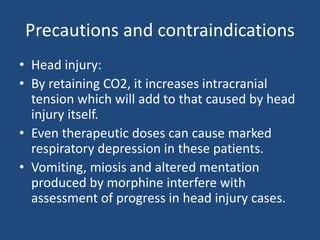 Precautions and contraindications
• Head injury:
• By retaining CO2, it increases intracranial
tension which will add to that caused by head
injury itself.
• Even therapeutic doses can cause marked
respiratory depression in these patients.
• Vomiting, miosis and altered mentation
produced by morphine interfere with
assessment of progress in head injury cases.
 
