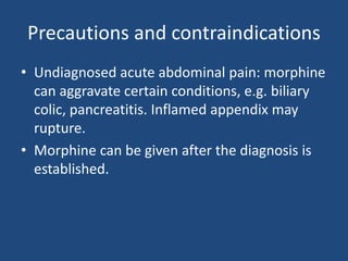 Precautions and contraindications
• Undiagnosed acute abdominal pain: morphine
can aggravate certain conditions, e.g. biliary
colic, pancreatitis. Inflamed appendix may
rupture.
• Morphine can be given after the diagnosis is
established.
 