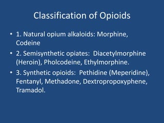Classification of Opioids
• 1. Natural opium alkaloids: Morphine,
Codeine
• 2. Semisynthetic opiates: Diacetylmorphine
(Heroin), Pholcodeine, Ethylmorphine.
• 3. Synthetic opioids: Pethidine (Meperidine),
Fentanyl, Methadone, Dextropropoxyphene,
Tramadol.
 