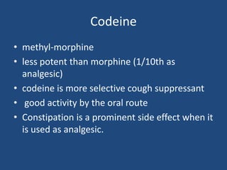 Codeine
• methyl-morphine
• less potent than morphine (1/10th as
analgesic)
• codeine is more selective cough suppressant
• good activity by the oral route
• Constipation is a prominent side effect when it
is used as analgesic.
 