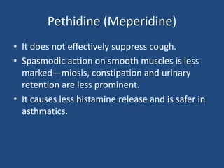 Pethidine (Meperidine)
• It does not effectively suppress cough.
• Spasmodic action on smooth muscles is less
marked—miosis, constipation and urinary
retention are less prominent.
• It causes less histamine release and is safer in
asthmatics.
 