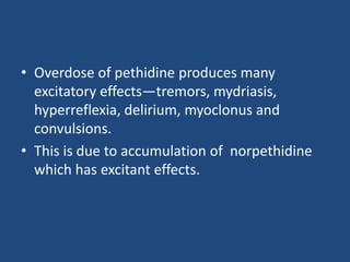 • Overdose of pethidine produces many
excitatory effects—tremors, mydriasis,
hyperreflexia, delirium, myoclonus and
convulsions.
• This is due to accumulation of norpethidine
which has excitant effects.
 