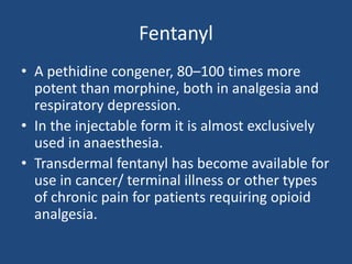 Fentanyl
• A pethidine congener, 80–100 times more
potent than morphine, both in analgesia and
respiratory depression.
• In the injectable form it is almost exclusively
used in anaesthesia.
• Transdermal fentanyl has become available for
use in cancer/ terminal illness or other types
of chronic pain for patients requiring opioid
analgesia.
 