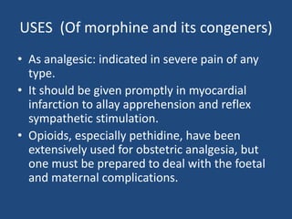 USES (Of morphine and its congeners)
• As analgesic: indicated in severe pain of any
type.
• It should be given promptly in myocardial
infarction to allay apprehension and reflex
sympathetic stimulation.
• Opioids, especially pethidine, have been
extensively used for obstetric analgesia, but
one must be prepared to deal with the foetal
and maternal complications.
 