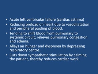• Acute left ventricular failure (cardiac asthma)
• Reducing preload on heart due to vasodilatation
and peripheral pooling of blood.
• Tending to shift blood from pulmonary to
systemic circuit; relieves pulmonary congestion
and edema.
• Allays air hunger and dyspnoea by depressing
respiratory centre.
• Cuts down sympathetic stimulation by calming
the patient, thereby reduces cardiac work.
 