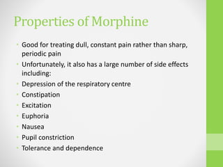 Properties of Morphine
• Good for treating dull, constant pain rather than sharp,
periodic pain
• Unfortunately, it also has a large number of side effects
including:
• Depression of the respiratory centre
• Constipation
• Excitation
• Euphoria
• Nausea
• Pupil constriction
• Tolerance and dependence
 