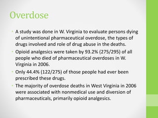 Overdose
• A study was done in W. Virginia to evaluate persons dying
of unintentional pharmaceutical overdose, the types of
drugs involved and role of drug abuse in the deaths.
• Opioid analgesics were taken by 93.2% (275/295) of all
people who died of pharmaceutical overdoses in W.
Virginia in 2006.
• Only 44.4% (122/275) of those people had ever been
prescribed these drugs.
• The majority of overdose deaths in West Virginia in 2006
were associated with nonmedical use and diversion of
pharmaceuticals, primarily opioid analgesics.
 