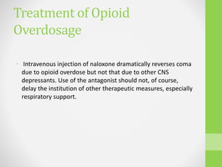 Treatment of Opioid
Overdosage
• Intravenous injection of naloxone dramatically reverses coma
due to opioid overdose but not that due to other CNS
depressants. Use of the antagonist should not, of course,
delay the institution of other therapeutic measures, especially
respiratory support.
 
