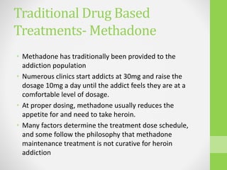 Traditional Drug Based
Treatments- Methadone
• Methadone has traditionally been provided to the
addiction population
• Numerous clinics start addicts at 30mg and raise the
dosage 10mg a day until the addict feels they are at a
comfortable level of dosage.
• At proper dosing, methadone usually reduces the
appetite for and need to take heroin.
• Many factors determine the treatment dose schedule,
and some follow the philosophy that methadone
maintenance treatment is not curative for heroin
addiction
 