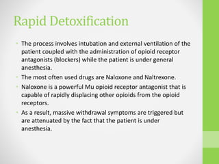 Rapid Detoxification
• The process involves intubation and external ventilation of the
patient coupled with the administration of opioid receptor
antagonists (blockers) while the patient is under general
anesthesia.
• The most often used drugs are Naloxone and Naltrexone.
• Naloxone is a powerful Mu opioid receptor antagonist that is
capable of rapidly displacing other opioids from the opioid
receptors.
• As a result, massive withdrawal symptoms are triggered but
are attenuated by the fact that the patient is under
anesthesia.
 
