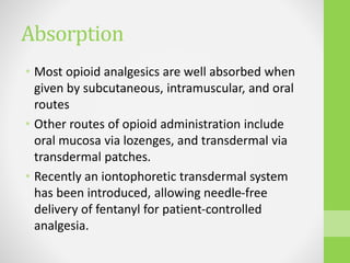 Absorption
• Most opioid analgesics are well absorbed when
given by subcutaneous, intramuscular, and oral
routes
• Other routes of opioid administration include
oral mucosa via lozenges, and transdermal via
transdermal patches.
• Recently an iontophoretic transdermal system
has been introduced, allowing needle-free
delivery of fentanyl for patient-controlled
analgesia.
 